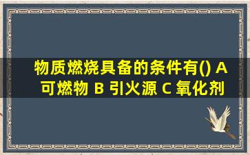 物质燃烧具备的条件有() A 可燃物 B 引火源 C 氧化剂